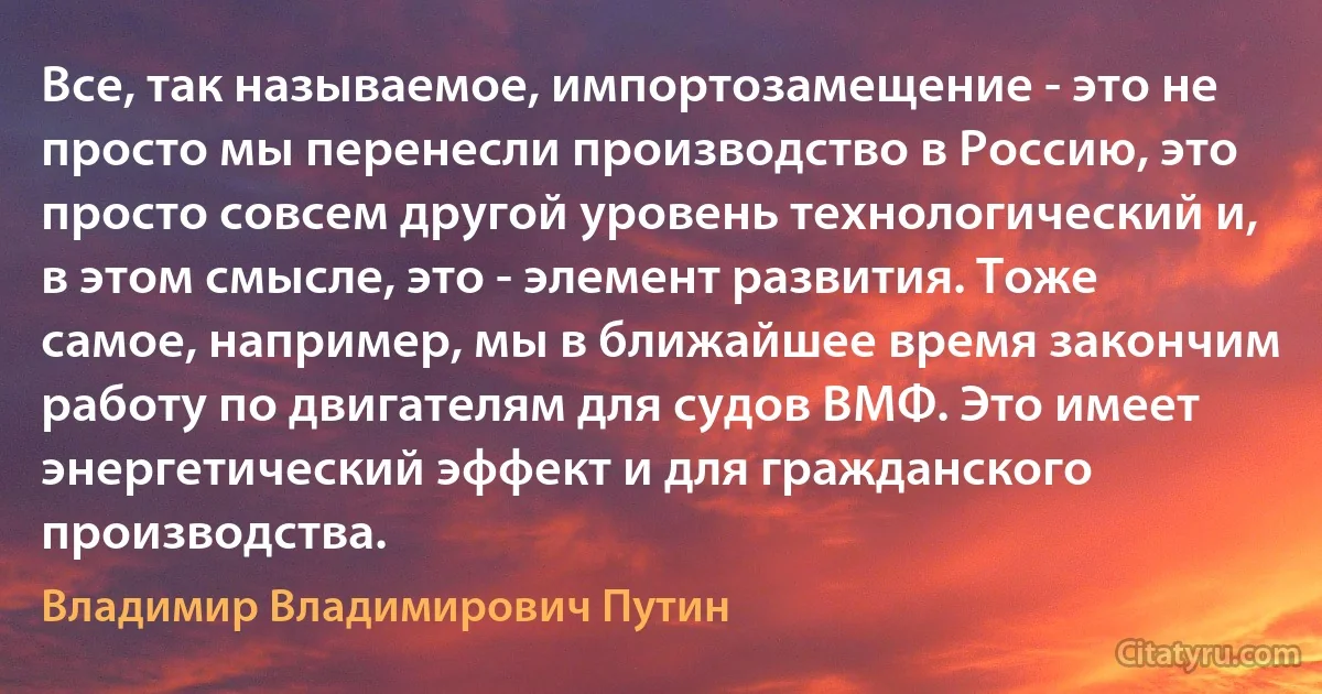 Все, так называемое, импортозамещение - это не просто мы перенесли производство в Россию, это просто совсем другой уровень технологический и, в этом смысле, это - элемент развития. Тоже самое, например, мы в ближайшее время закончим работу по двигателям для судов ВМФ. Это имеет энергетический эффект и для гражданского производства. (Владимир Владимирович Путин)