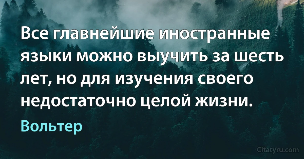 Все главнейшие иностранные языки можно выучить за шесть лет, но для изучения своего недостаточно целой жизни. (Вольтер)