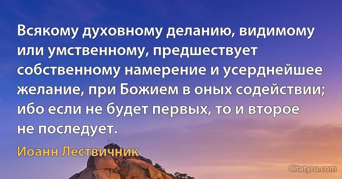 Всякому духовному деланию, видимому или умственному, предшествует собственному намерение и усерднейшее желание, при Божием в оных содействии; ибо если не будет первых, то и второе не последует. (Иоанн Лествичник)