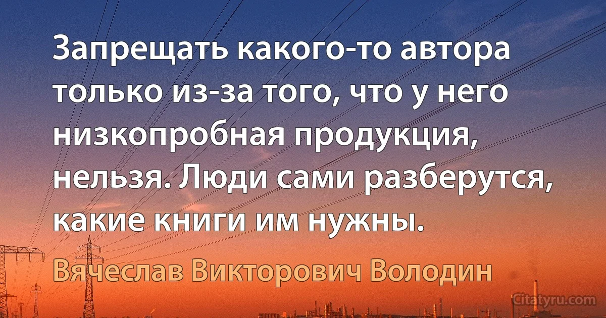 Запрещать какого-то автора только из-за того, что у него низкопробная продукция, нельзя. Люди сами разберутся, какие книги им нужны. (Вячеслав Викторович Володин)