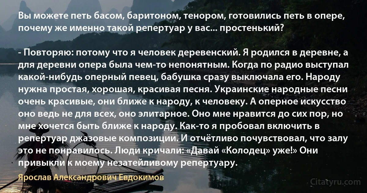 Вы можете петь басом, баритоном, тенором, готовились петь в опере, почему же именно такой репертуар у вас... простенький?

- Повторяю: потому что я человек деревенский. Я родился в деревне, а для деревни опера была чем-то непонятным. Когда по радио выступал какой-нибудь оперный певец, бабушка сразу выключала его. Народу нужна простая, хорошая, красивая песня. Украинские народные песни очень красивые, они ближе к народу, к человеку. А оперное искусство оно ведь не для всех, оно элитарное. Оно мне нравится до сих пор, но мне хочется быть ближе к народу. Как-то я пробовал включить в репертуар джазовые композиции. И отчётливо почувствовал, что залу это не понравилось. Люди кричали: «Давай «Колодец» уже!» Они привыкли к моему незатейливому репертуару. (Ярослав Александрович Евдокимов)