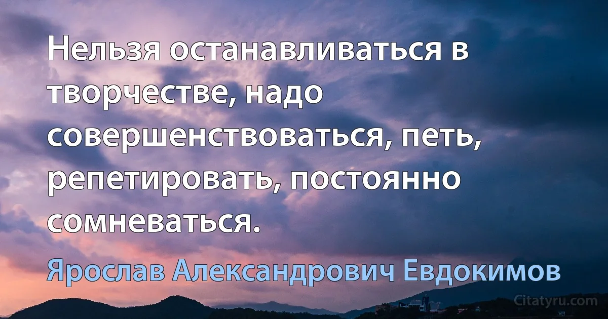 Нельзя останавливаться в творчестве, надо совершенствоваться, петь, репетировать, постоянно сомневаться. (Ярослав Александрович Евдокимов)