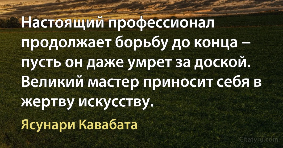 Настоящий профессионал продолжает борьбу до конца − пусть он даже умрет за доской. Великий мастер приносит себя в жертву искусству. (Ясунари Кавабата)