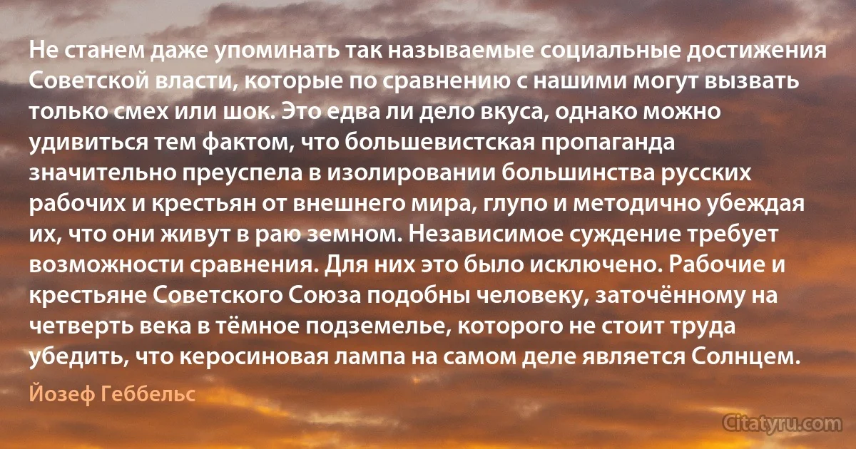 Не станем даже упоминать так называемые социальные достижения Советской власти, которые по сравнению с нашими могут вызвать только смех или шок. Это едва ли дело вкуса, однако можно удивиться тем фактом, что большевистская пропаганда значительно преуспела в изолировании большинства русских рабочих и крестьян от внешнего мира, глупо и методично убеждая их, что они живут в раю земном. Независимое суждение требует возможности сравнения. Для них это было исключено. Рабочие и крестьяне Советского Союза подобны человеку, заточённому на четверть века в тёмное подземелье, которого не стоит труда убедить, что керосиновая лампа на самом деле является Солнцем. (Йозеф Геббельс)