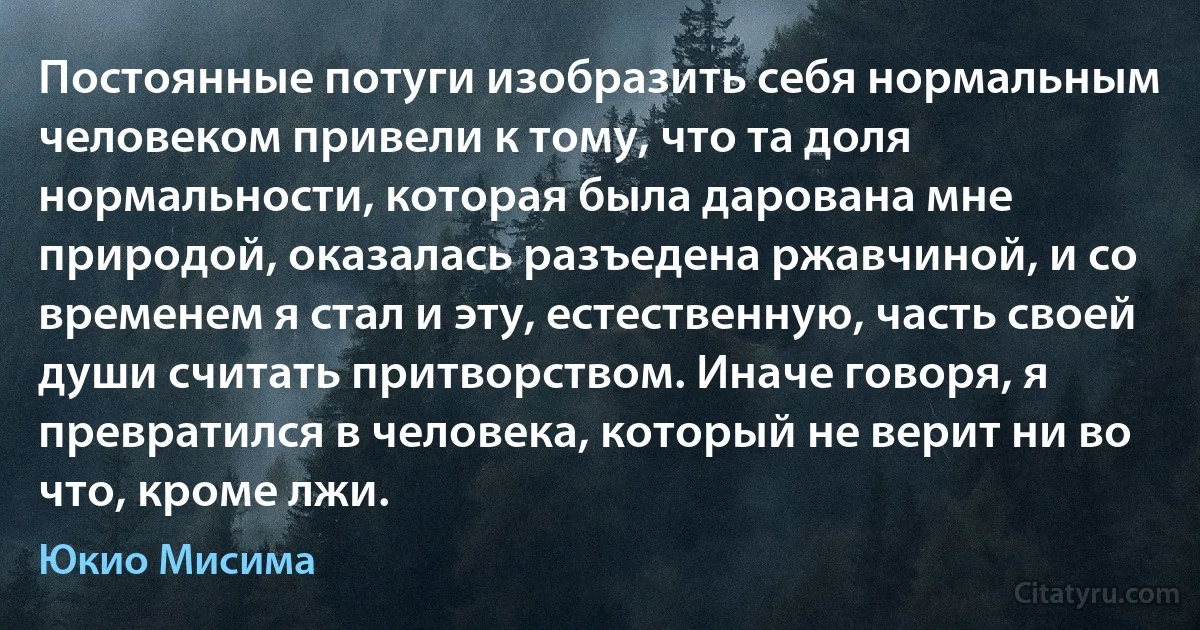 Постоянные потуги изобразить себя нормальным человеком привели к тому, что та доля нормальности, которая была дарована мне природой, оказалась разъедена ржавчиной, и со временем я стал и эту, естественную, часть своей души считать притворством. Иначе говоря, я превратился в человека, который не верит ни во что, кроме лжи. (Юкио Мисима)