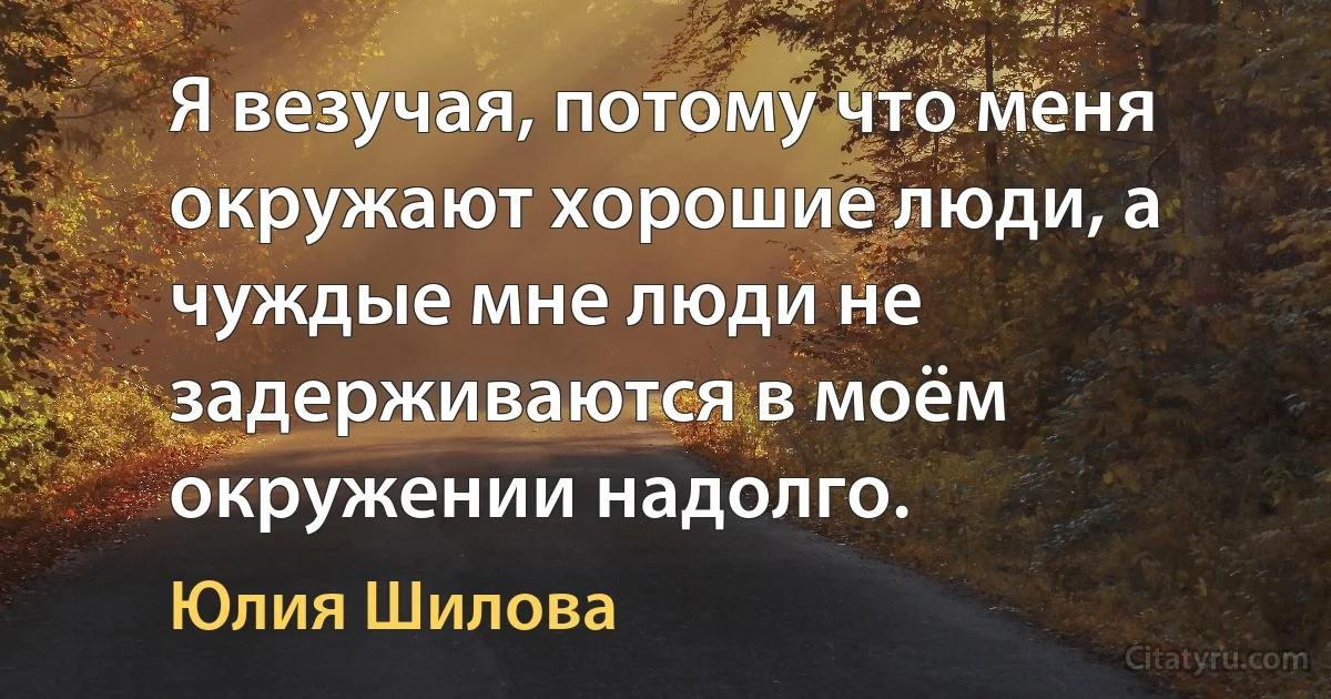 Я везучая, потому что меня окружают хорошие люди, а чуждые мне люди не задерживаются в моём окружении надолго. (Юлия Шилова)