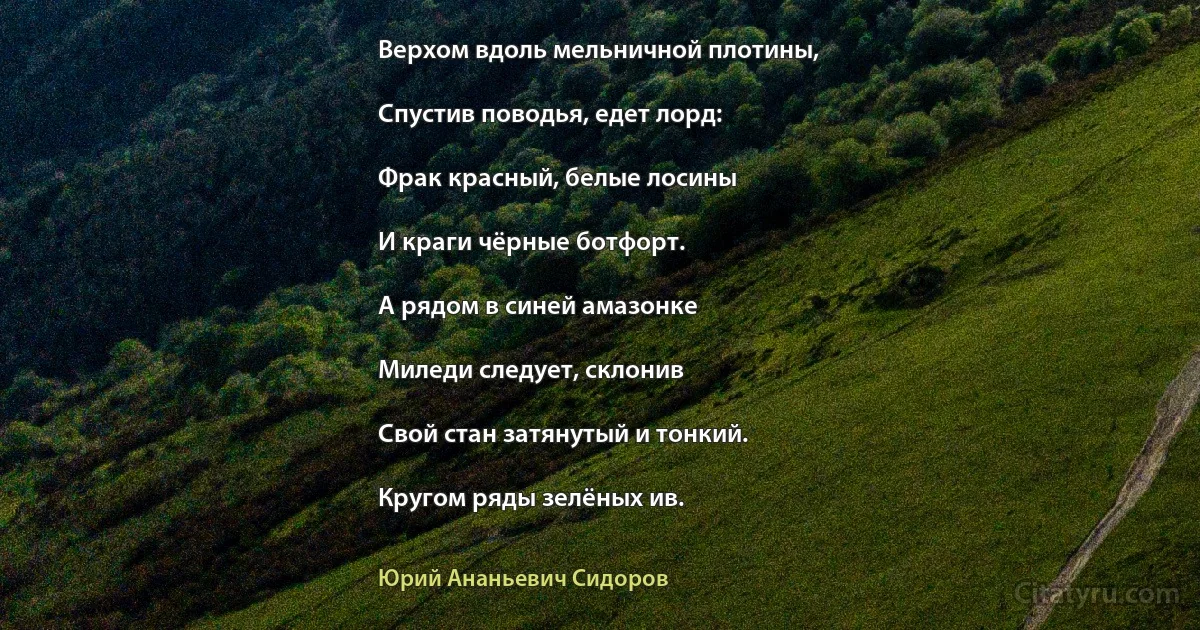 Верхом вдоль мельничной плотины,

Спустив поводья, едет лорд:

Фрак красный, белые лосины

И краги чёрные ботфорт.

А рядом в синей амазонке

Миледи следует, склонив

Свой стан затянутый и тонкий.

Кругом ряды зелёных ив. (Юрий Ананьевич Сидоров)