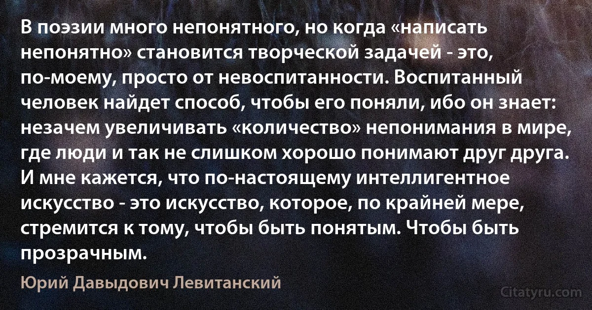 В поэзии много непонятного, но когда «написать непонятно» становится творческой задачей - это, по-моему, просто от невоспитанности. Воспитанный человек найдет способ, чтобы его поняли, ибо он знает: незачем увеличивать «количество» непонимания в мире, где люди и так не слишком хорошо понимают друг друга. И мне кажется, что по-настоящему интеллигентное искусство - это искусство, которое, по крайней мере, стремится к тому, чтобы быть понятым. Чтобы быть прозрачным. (Юрий Давыдович Левитанский)