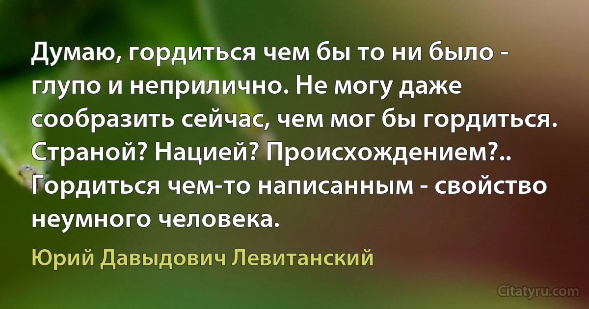 Думаю, гордиться чем бы то ни было - глупо и неприлично. Не могу даже сообразить сейчас, чем мог бы гордиться. Страной? Нацией? Происхождением?.. Гордиться чем-то написанным - свойство неумного человека. (Юрий Давыдович Левитанский)