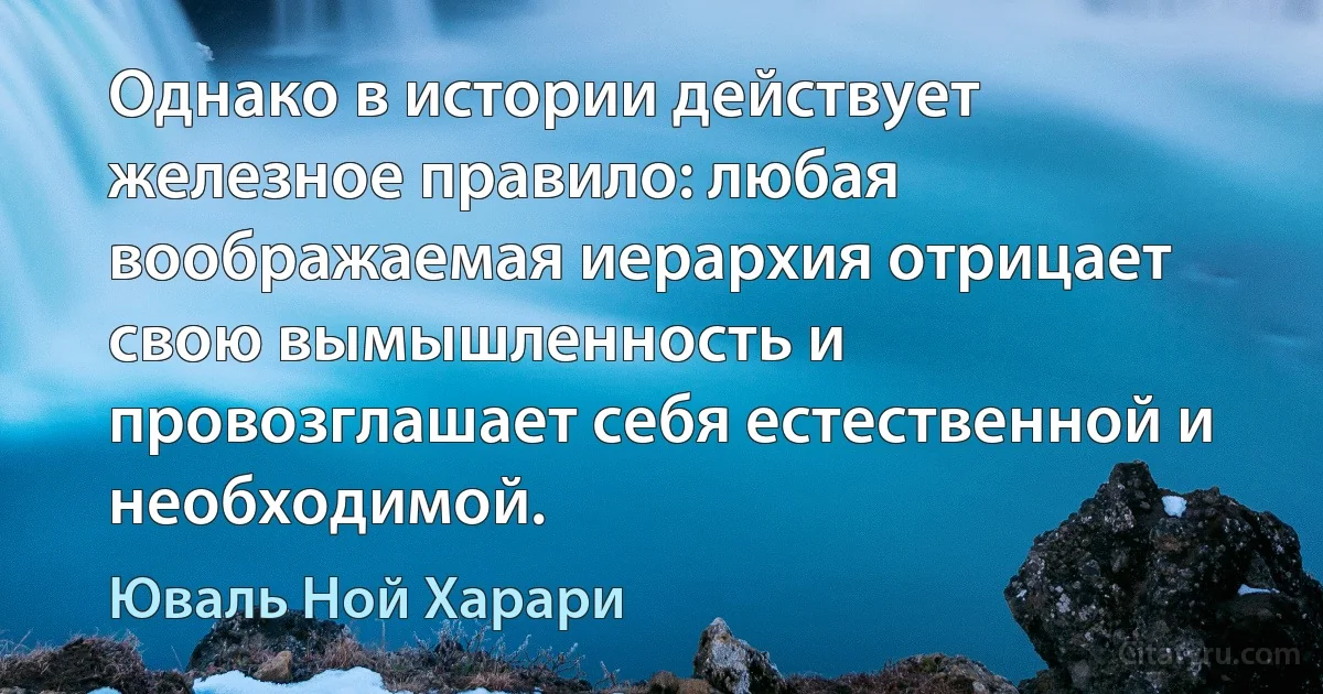 Однако в истории действует железное правило: любая воображаемая иерархия отрицает свою вымышленность и провозглашает себя естественной и необходимой. (Юваль Ной Харари)