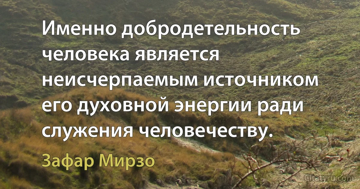 Именно добродетельность человека является неисчерпаемым источником его духовной энергии ради служения человечеству. (Зафар Мирзо)