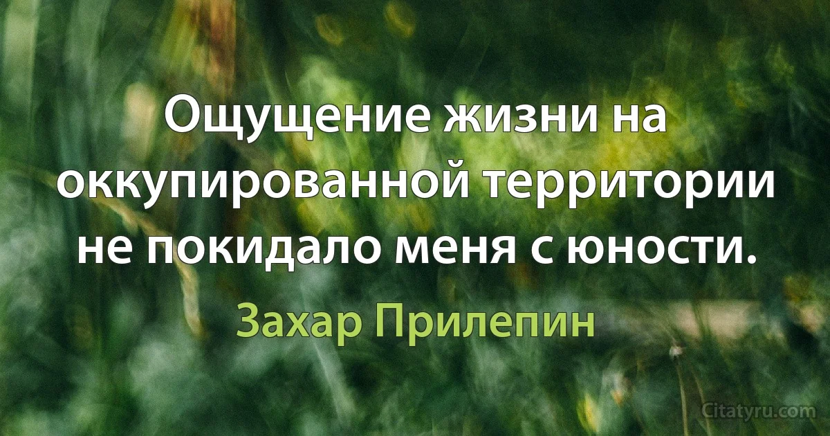 Ощущение жизни на оккупированной территории не покидало меня с юности. (Захар Прилепин)