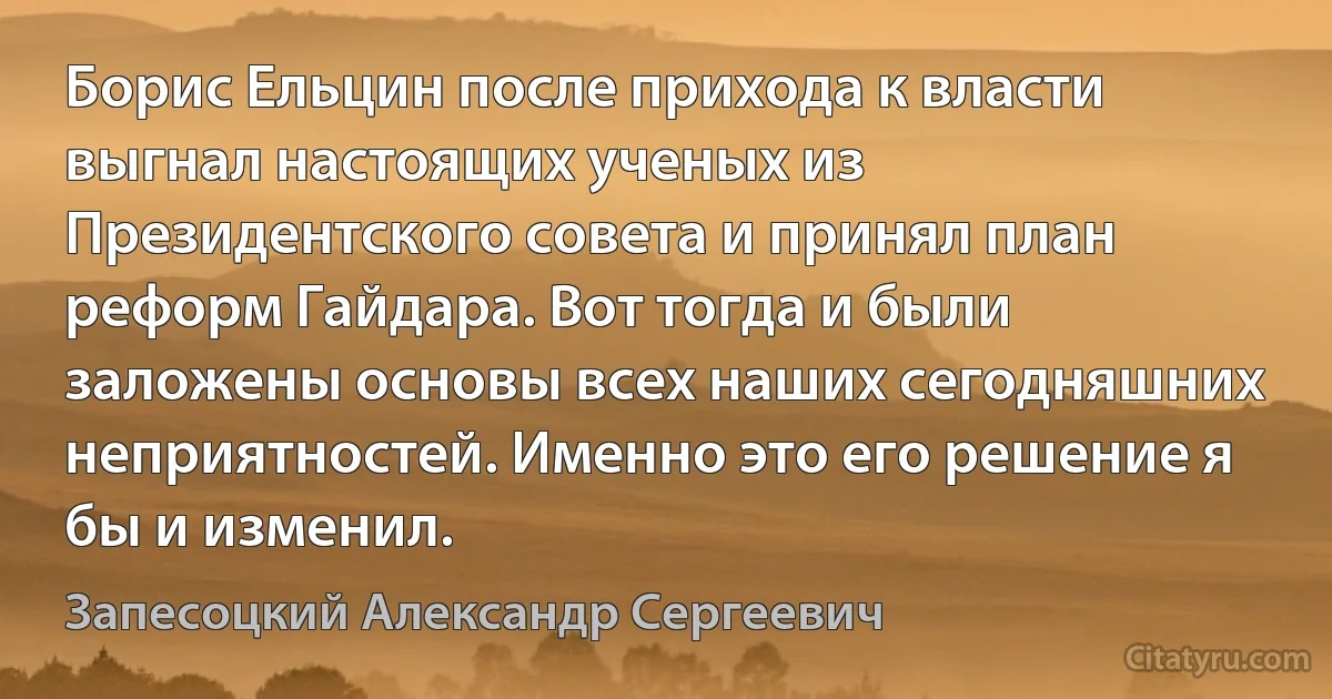 Борис Ельцин после прихода к власти выгнал настоящих ученых из Президентского совета и принял план реформ Гайдара. Вот тогда и были заложены основы всех наших сегодняшних неприятностей. Именно это его решение я бы и изменил. (Запесоцкий Александр Сергеевич)