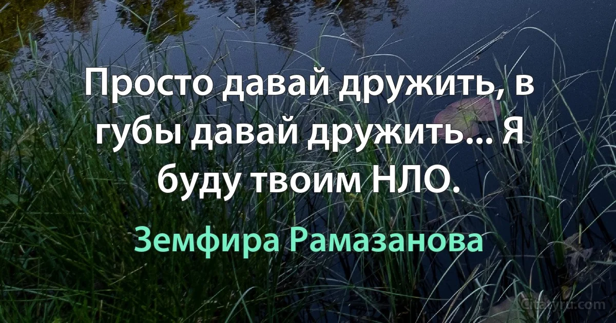 Просто давай дружить, в губы давай дружить... Я буду твоим НЛО. (Земфира Рамазанова)