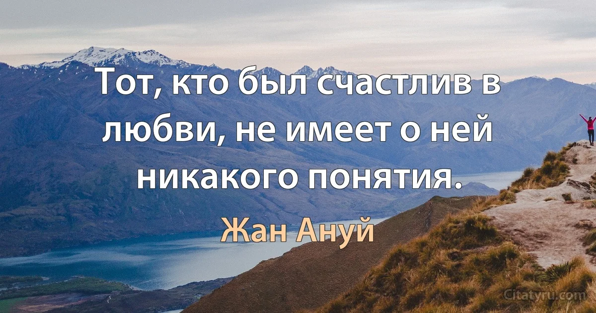 Тот, кто был счастлив в любви, не имеет о ней никакого понятия. (Жан Ануй)