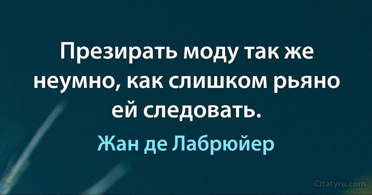 Презирать моду так же неумно, как слишком рьяно ей следовать. (Жан де Лабрюйер)