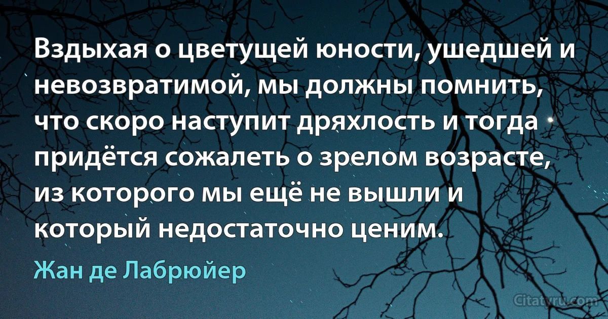 Вздыхая о цветущей юности, ушедшей и невозвратимой, мы должны помнить, что скоро наступит дряхлость и тогда придётся сожалеть о зрелом возрасте, из которого мы ещё не вышли и который недостаточно ценим. (Жан де Лабрюйер)