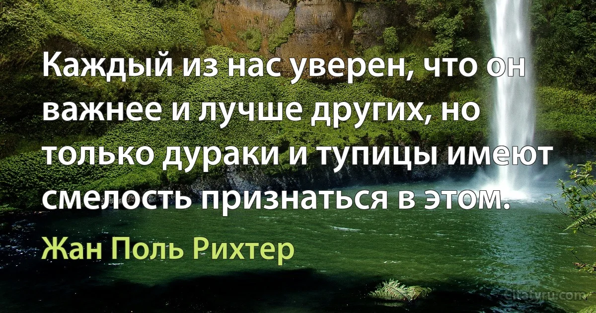 Каждый из нас уверен, что он важнее и лучше других, но только дураки и тупицы имеют смелость признаться в этом. (Жан Поль Рихтер)