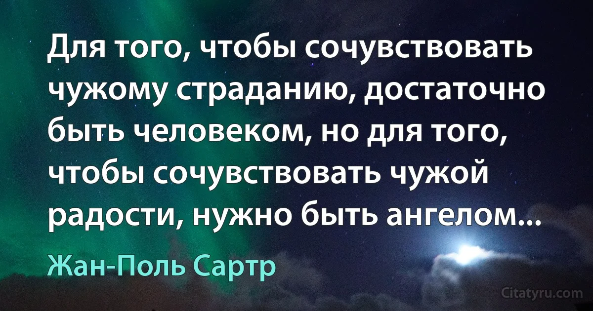 Для того, чтобы сочувствовать чужому страданию, достаточно быть человеком, но для того, чтобы сочувствовать чужой радости, нужно быть ангелом... (Жан-Поль Сартр)