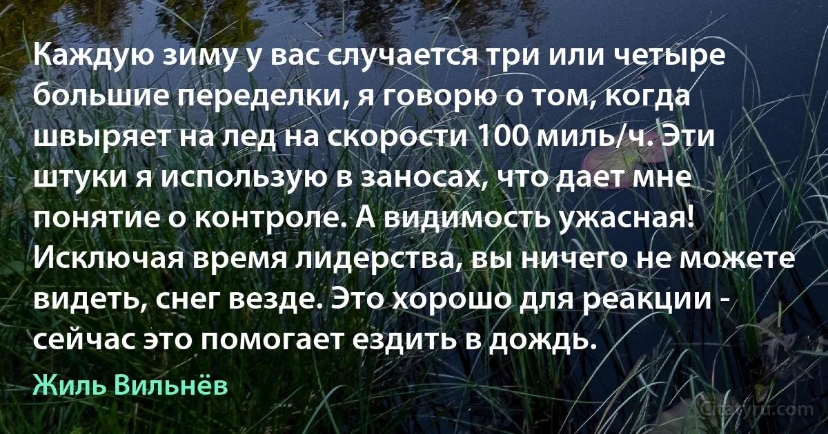 Каждую зиму у вас случается три или четыре большие переделки, я говорю о том, когда швыряет на лед на скорости 100 миль/ч. Эти штуки я использую в заносах, что дает мне понятие о контроле. А видимость ужасная! Исключая время лидерства, вы ничего не можете видеть, снег везде. Это хорошо для реакции - сейчас это помогает ездить в дождь. (Жиль Вильнёв)