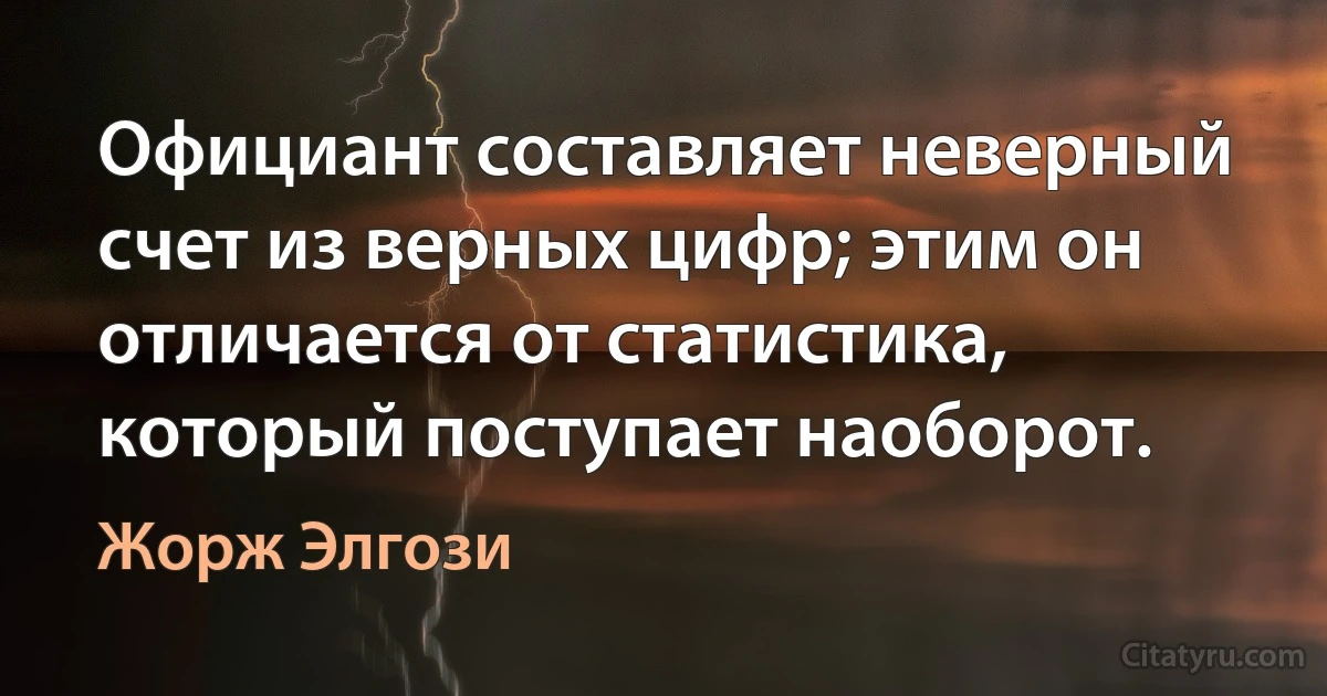 Официант составляет неверный счет из верных цифр; этим он отличается от статистика, который поступает наоборот. (Жорж Элгози)