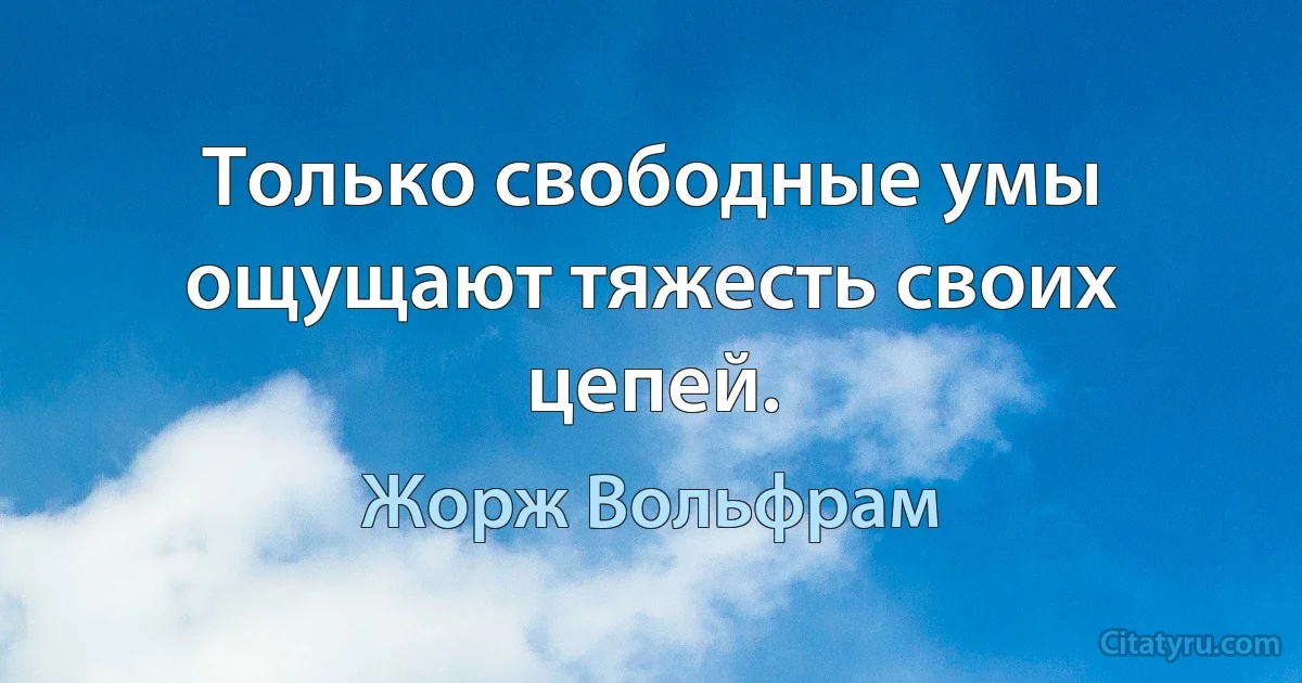 Только свободные умы ощущают тяжесть своих цепей. (Жорж Вольфрам)