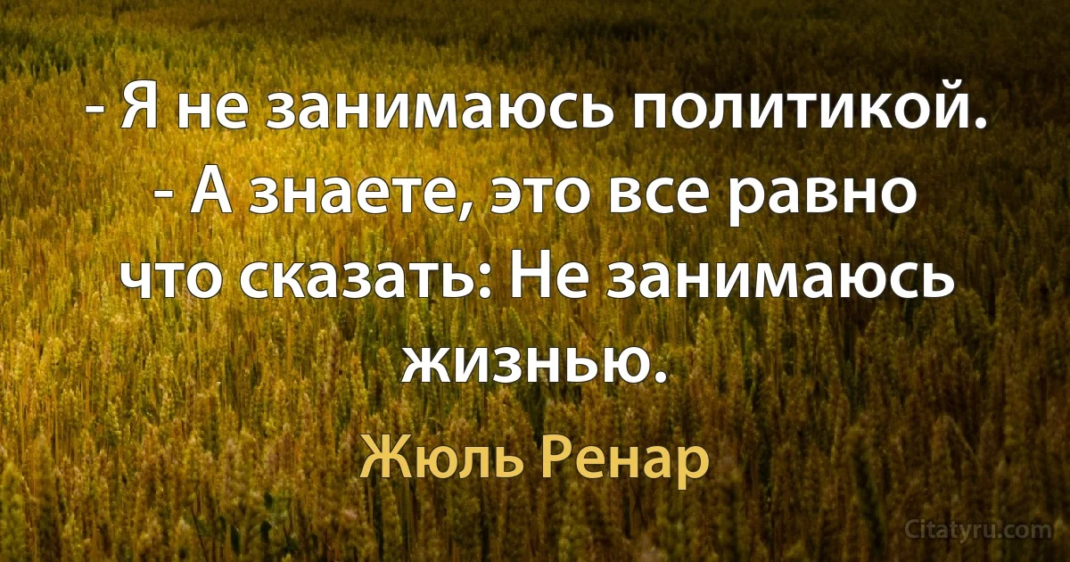 - Я не занимаюсь политикой. - А знаете, это все равно что сказать: Не занимаюсь жизнью. (Жюль Ренар)