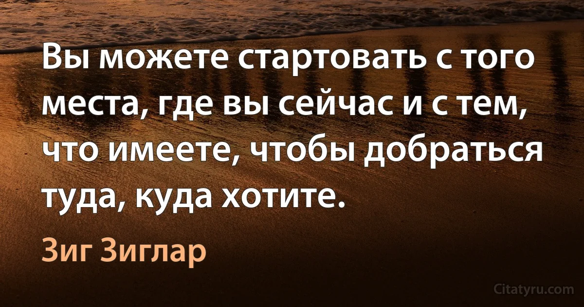 Вы можете стартовать с того места, где вы сейчас и с тем, что имеете, чтобы добраться туда, куда хотите. (Зиг Зиглар)