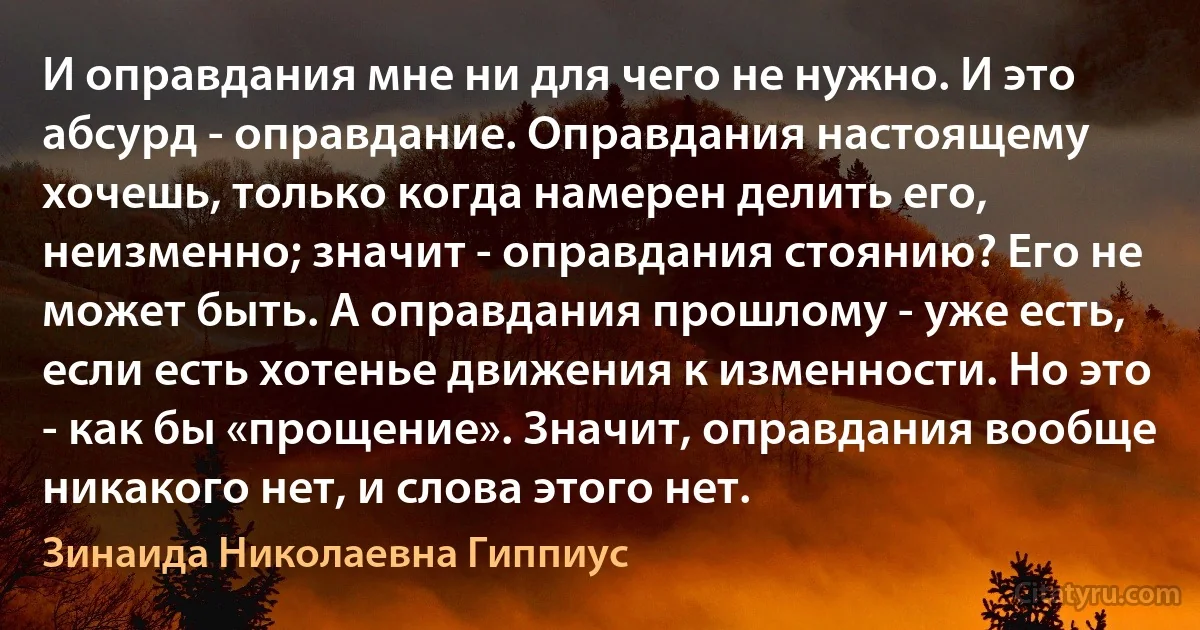 И оправдания мне ни для чего не нужно. И это абсурд - оправдание. Оправдания настоящему хочешь, только когда намерен делить его, неизменно; значит - оправдания стоянию? Его не может быть. А оправдания прошлому - уже есть, если есть хотенье движения к изменности. Но это - как бы «прощение». Значит, оправдания вообще никакого нет, и слова этого нет. (Зинаида Николаевна Гиппиус)