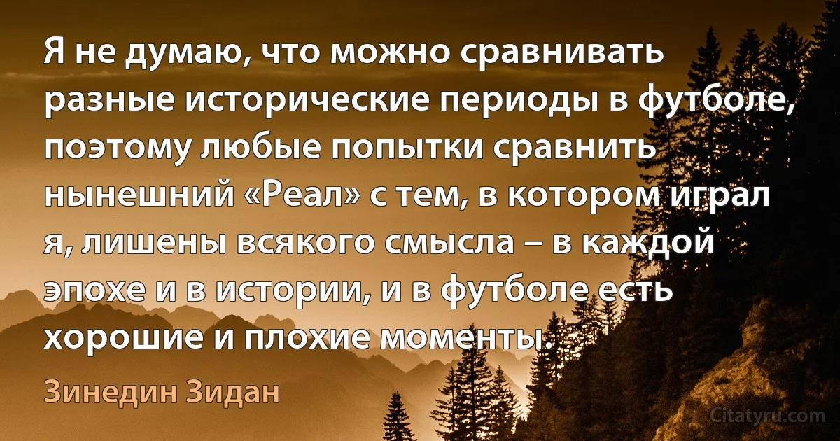 Я не думаю, что можно сравнивать разные исторические периоды в футболе, поэтому любые попытки сравнить нынешний «Реал» с тем, в котором играл я, лишены всякого смысла – в каждой эпохе и в истории, и в футболе есть хорошие и плохие моменты. (Зинедин Зидан)