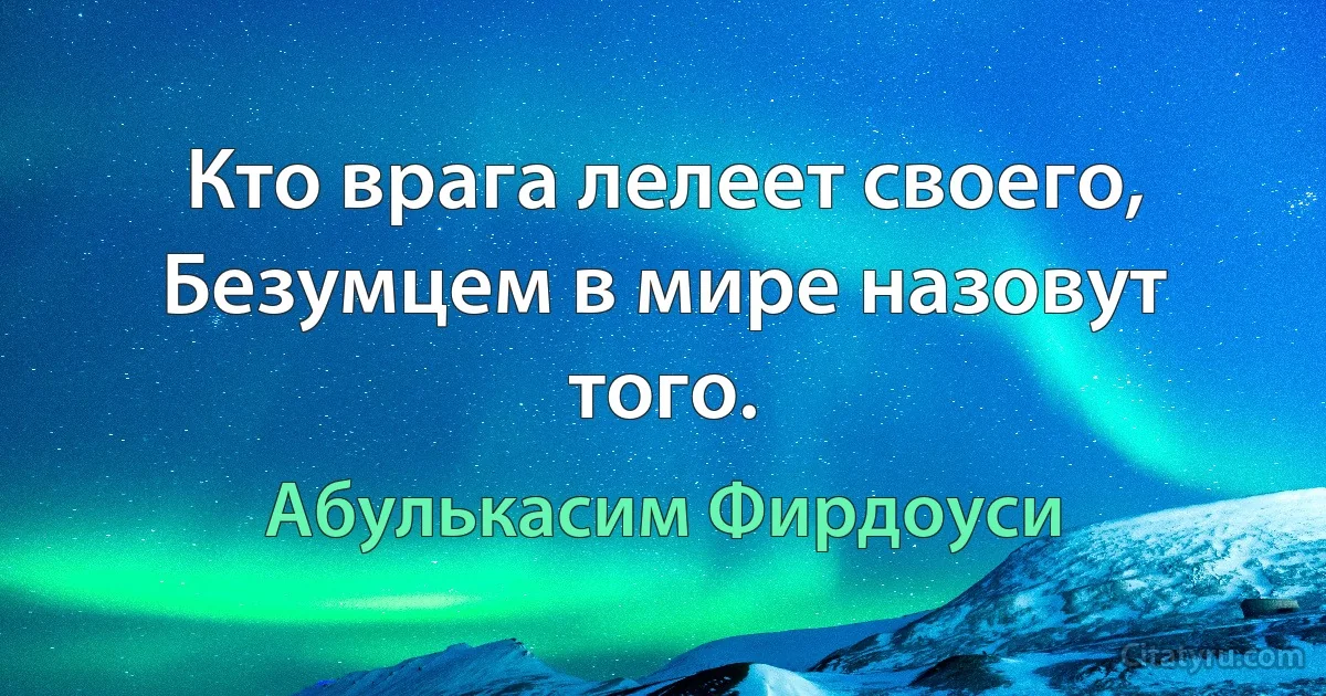 Кто врага лелеет своего, Безумцем в мире назовут того. (Абулькасим Фирдоуси)