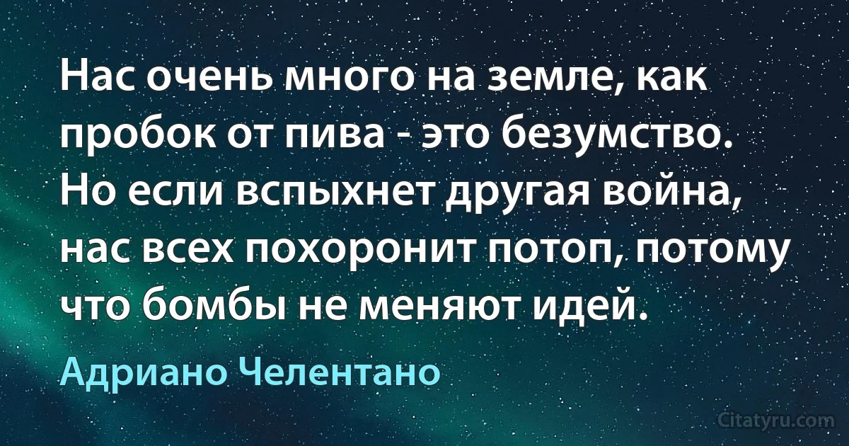 Нас очень много на земле, как пробок от пива - это безумство. Но если вспыхнет другая война, нас всех похоронит потоп, потому что бомбы не меняют идей. (Адриано Челентано)