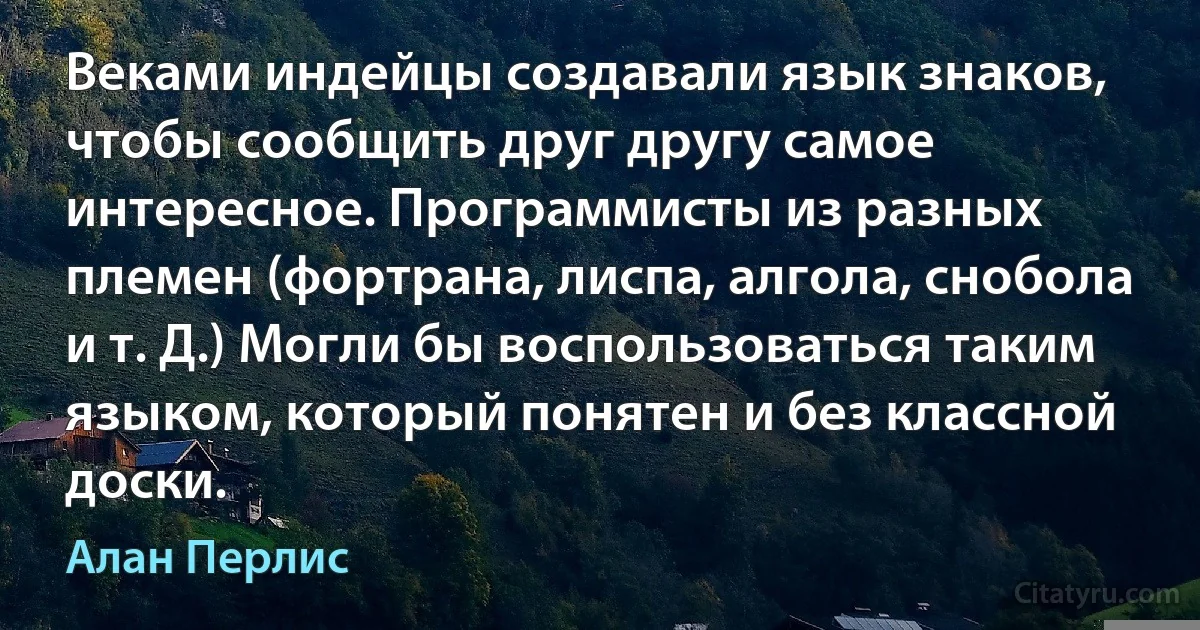 Веками индейцы создавали язык знаков, чтобы сообщить друг другу самое интересное. Программисты из разных племен (фортрана, лиспа, алгола, снобола и т. Д.) Могли бы воспользоваться таким языком, который понятен и без классной доски. (Алан Перлис)