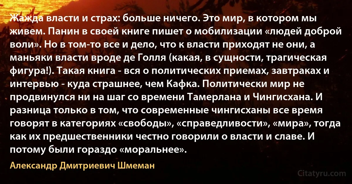 Жажда власти и страх: больше ничего. Это мир, в котором мы живем. Панин в своей книге пишет о мобилизации «людей доброй воли». Но в том-то все и дело, что к власти приходят не они, а маньяки власти вроде де Голля (какая, в сущности, трагическая фигура!). Такая книга - вся о политических приемах, завтраках и интервью - куда страшнее, чем Кафка. Политически мир не продвинулся ни на шаг со времени Тамерлана и Чингисхана. И разница только в том, что современные чингисханы все время говорят в категориях «свободы», «справедливости», «мира», тогда как их предшественники честно говорили о власти и славе. И потому были гораздо «моральнее». (Александр Дмитриевич Шмеман)