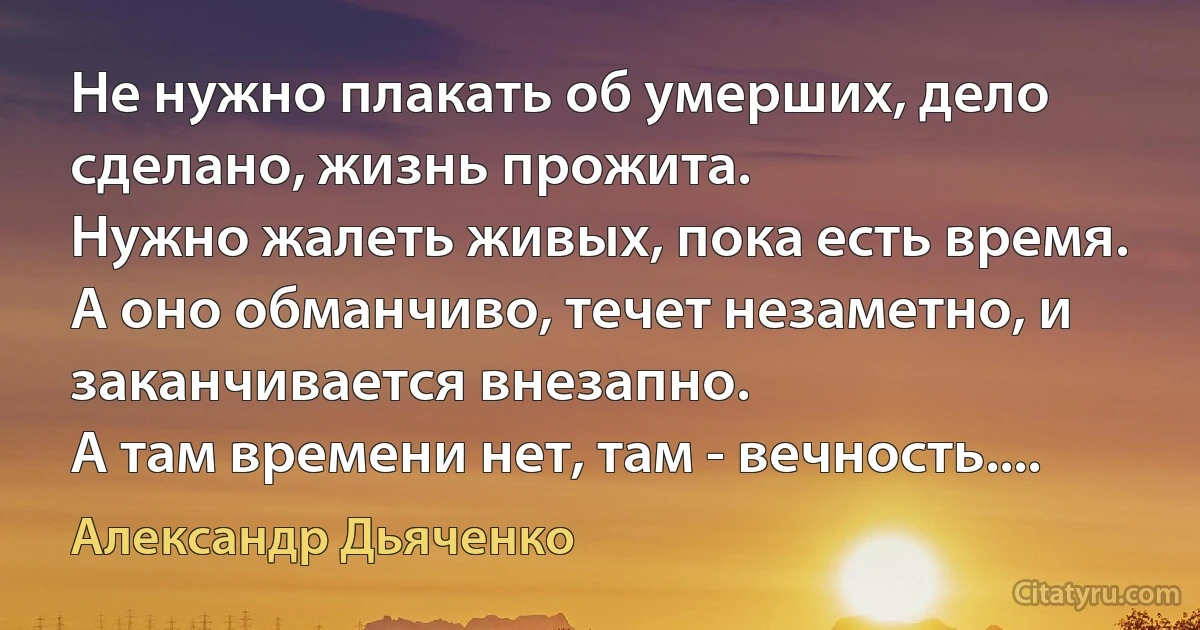 Не нужно плакать об умерших, дело сделано, жизнь прожита. 
Нужно жалеть живых, пока есть время. 
А оно обманчиво, течет незаметно, и заканчивается внезапно. 
А там времени нет, там - вечность.... (Александр Дьяченко)