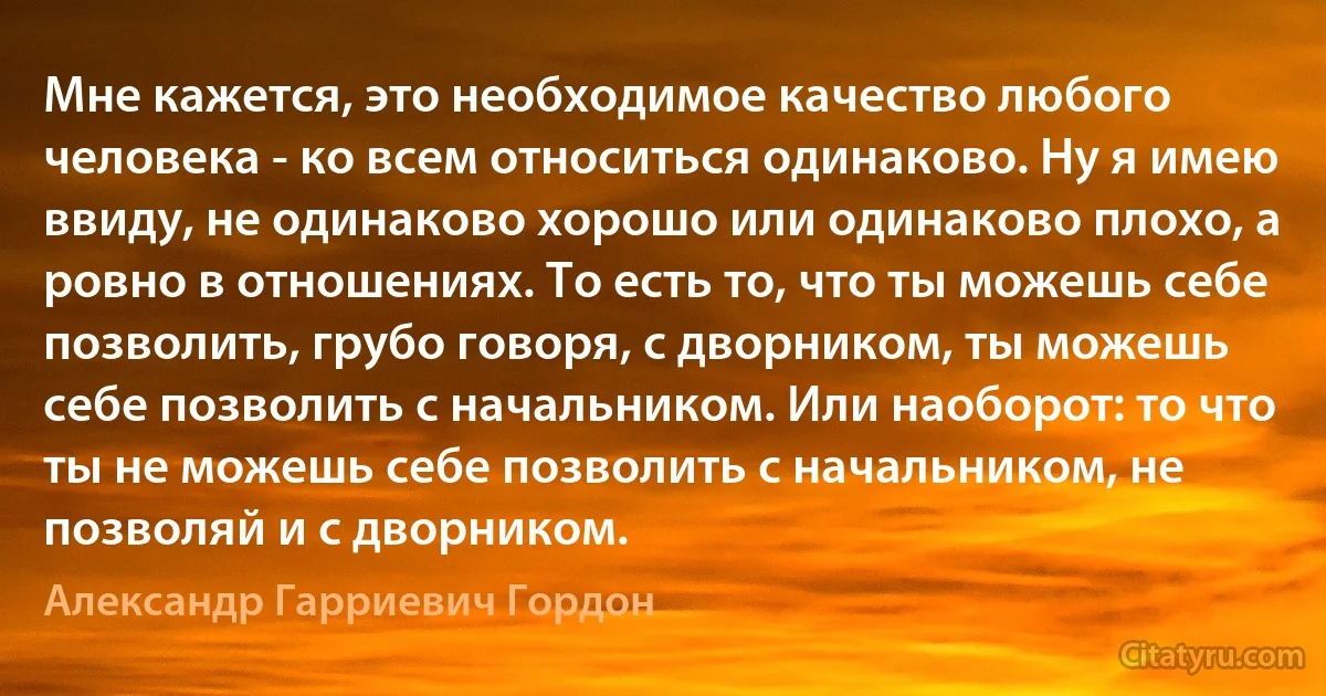 Мне кажется, это необходимое качество любого человека - ко всем относиться одинаково. Ну я имею ввиду, не одинаково хорошо или одинаково плохо, а ровно в отношениях. То есть то, что ты можешь себе позволить, грубо говоря, с дворником, ты можешь себе позволить с начальником. Или наоборот: то что ты не можешь себе позволить с начальником, не позволяй и с дворником. (Александр Гарриевич Гордон)