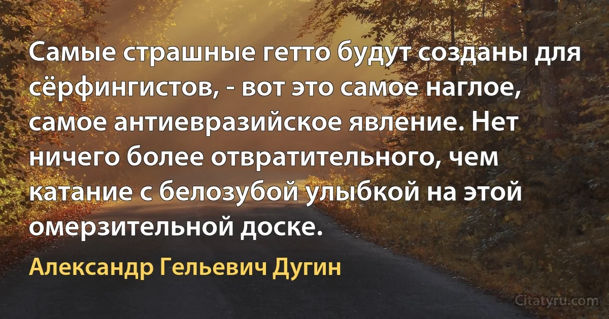 Самые страшные гетто будут созданы для сёрфингистов, - вот это самое наглое, самое антиевразийское явление. Нет ничего более отвратительного, чем катание с белозубой улыбкой на этой омерзительной доске. (Александр Гельевич Дугин)