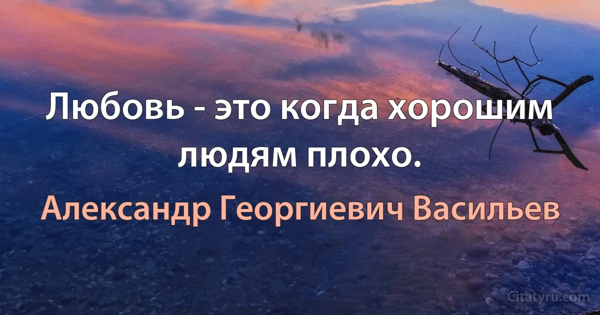 Любовь - это когда хорошим людям плохо. (Александр Георгиевич Васильев)