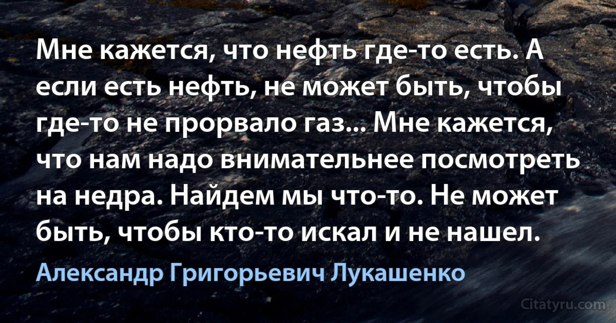 Мне кажется, что нефть где-то есть. А если есть нефть, не может быть, чтобы где-то не прорвало газ... Мне кажется, что нам надо внимательнее посмотреть на недра. Найдем мы что-то. Не может быть, чтобы кто-то искал и не нашел. (Александр Григорьевич Лукашенко)