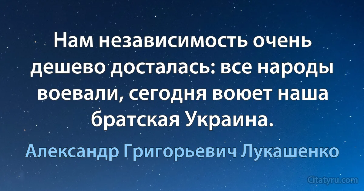 Нам независимость очень дешево досталась: все народы воевали, сегодня воюет наша братская Украина. (Александр Григорьевич Лукашенко)