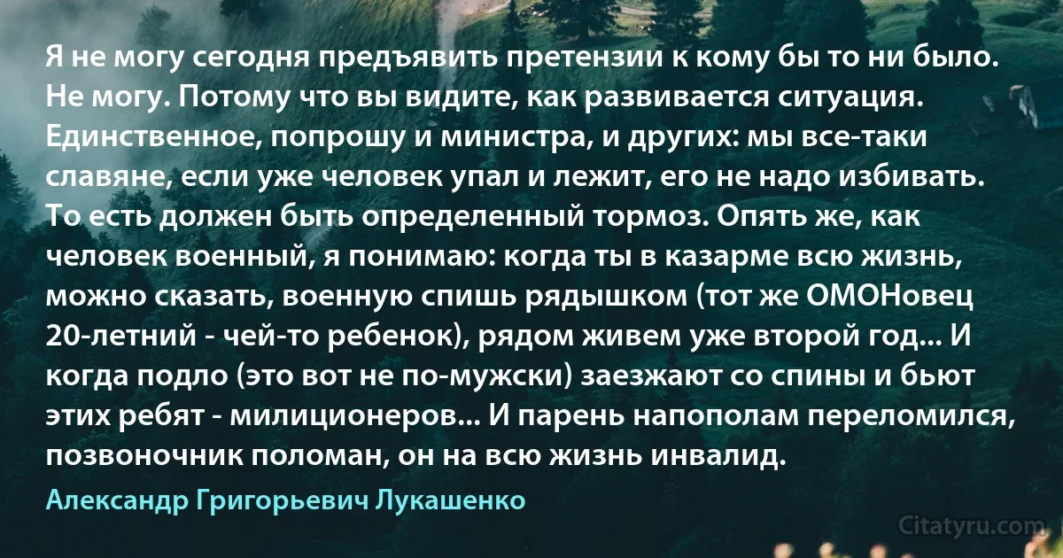 Я не могу сегодня предъявить претензии к кому бы то ни было. Не могу. Потому что вы видите, как развивается ситуация. Единственное, попрошу и министра, и других: мы все-таки славяне, если уже человек упал и лежит, его не надо избивать. То есть должен быть определенный тормоз. Опять же, как человек военный, я понимаю: когда ты в казарме всю жизнь, можно сказать, военную спишь рядышком (тот же ОМОНовец 20-летний - чей-то ребенок), рядом живем уже второй год... И когда подло (это вот не по-мужски) заезжают со спины и бьют этих ребят - милиционеров... И парень напополам переломился, позвоночник поломан, он на всю жизнь инвалид. (Александр Григорьевич Лукашенко)