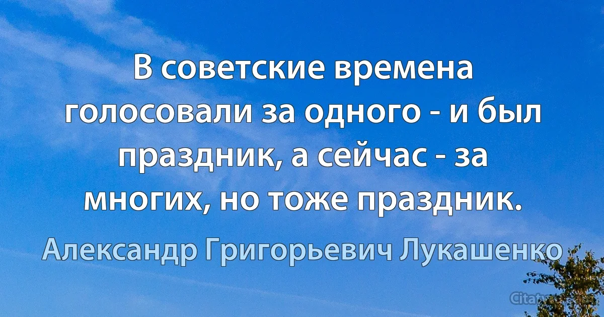 В советские времена голосовали за одного - и был праздник, а сейчас - за многих, но тоже праздник. (Александр Григорьевич Лукашенко)