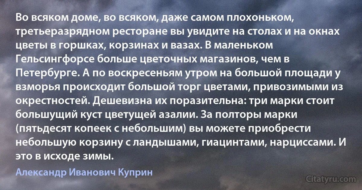 Во всяком доме, во всяком, даже самом плохоньком, третьеразрядном ресторане вы увидите на столах и на окнах цветы в горшках, корзинах и вазах. В маленьком Гельсингфорсе больше цветочных магазинов, чем в Петербурге. А по воскресеньям утром на большой площади у взморья происходит большой торг цветами, привозимыми из окрестностей. Дешевизна их поразительна: три марки стоит большущий куст цветущей азалии. За полторы марки (пятьдесят копеек с небольшим) вы можете приобрести небольшую корзину с ландышами, гиацинтами, нарциссами. И это в исходе зимы. (Александр Иванович Куприн)