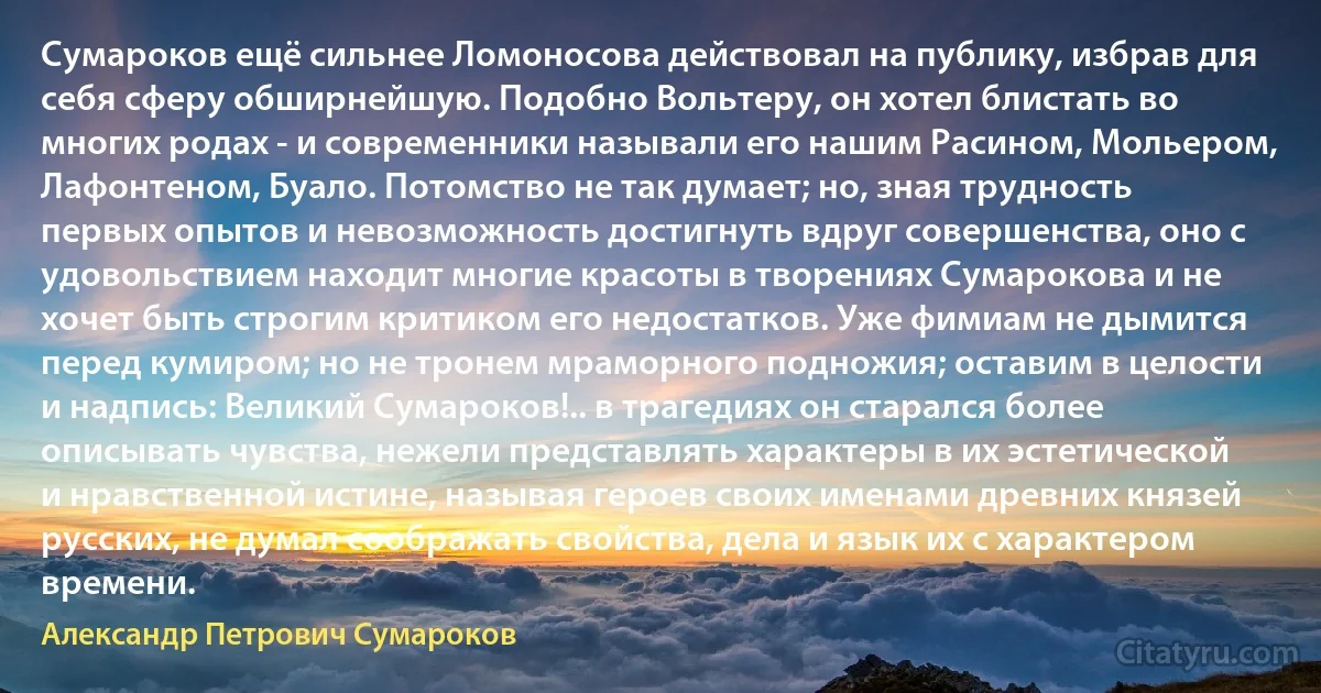 Сумароков ещё сильнее Ломоносова действовал на публику, избрав для себя сферу обширнейшую. Подобно Вольтеру, он хотел блистать во многих родах - и современники называли его нашим Расином, Мольером, Лафонтеном, Буало. Потомство не так думает; но, зная трудность первых опытов и невозможность достигнуть вдруг совершенства, оно с удовольствием находит многие красоты в творениях Сумарокова и не хочет быть строгим критиком его недостатков. Уже фимиам не дымится перед кумиром; но не тронем мраморного подножия; оставим в целости и надпись: Великий Сумароков!.. в трагедиях он старался более описывать чувства, нежели представлять характеры в их эстетической и нравственной истине, называя героев своих именами древних князей русских, не думал соображать свойства, дела и язык их с характером времени. (Александр Петрович Сумароков)