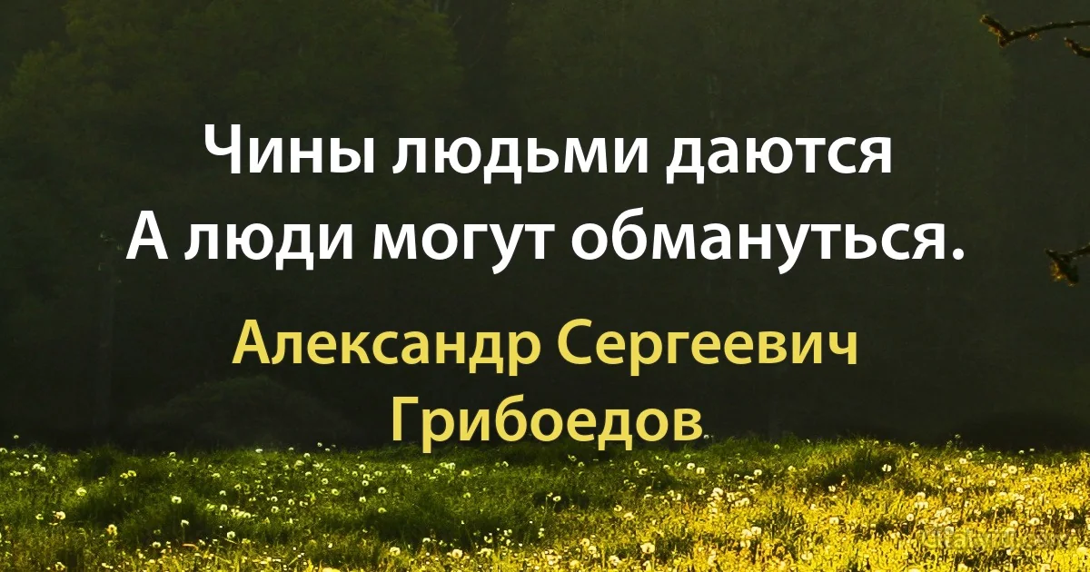 Чины людьми даются
А люди могут обмануться. (Александр Сергеевич Грибоедов)