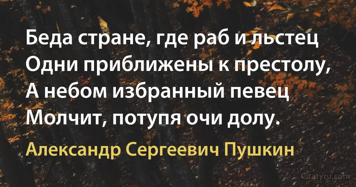 Беда стране, где раб и льстец
Одни приближены к престолу,
А небом избранный певец
Молчит, потупя очи долу. (Александр Сергеевич Пушкин)