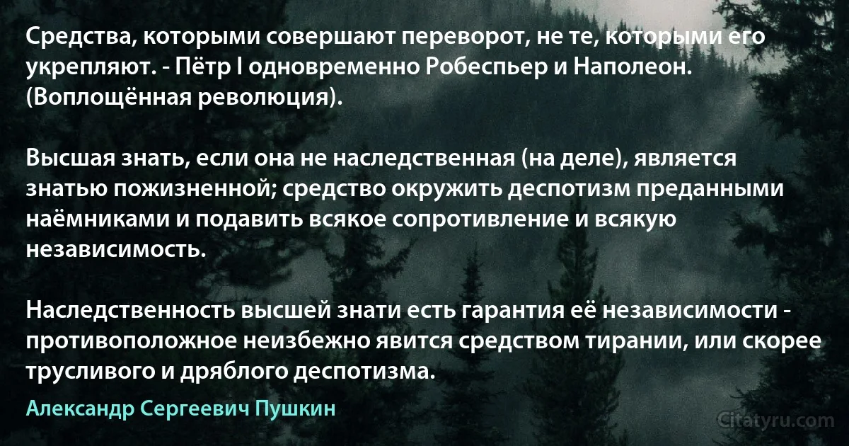 Средства, которыми совершают переворот, не те, которыми его укрепляют. - Пётр I одновременно Робеспьер и Наполеон. (Воплощённая революция).

Высшая знать, если она не наследственная (на деле), является знатью пожизненной; средство окружить деспотизм преданными наёмниками и подавить всякое сопротивление и всякую независимость.

Наследственность высшей знати есть гарантия её независимости - противоположное неизбежно явится средством тирании, или скорее трусливого и дряблого деспотизма. (Александр Сергеевич Пушкин)