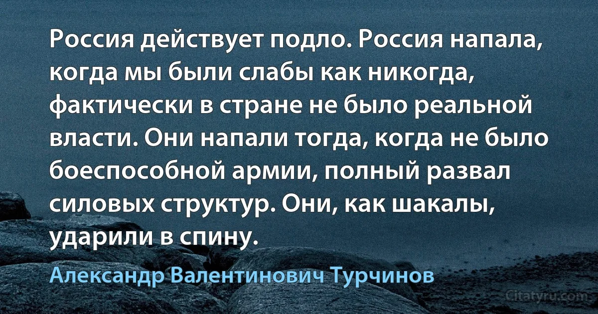 Россия действует подло. Россия напала, когда мы были слабы как никогда, фактически в стране не было реальной власти. Они напали тогда, когда не было боеспособной армии, полный развал силовых структур. Они, как шакалы, ударили в спину. (Александр Валентинович Турчинов)