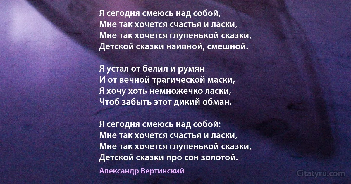 Я сегодня смеюсь над собой,
Мне так хочется счастья и ласки, 
Мне так хочется глупенькой сказки, 
Детской сказки наивной, смешной.

Я устал от белил и румян 
И от вечной трагической маски, 
Я хочу хоть немножечко ласки, 
Чтоб забыть этот дикий обман.

Я сегодня смеюсь над собой: 
Мне так хочется счастья и ласки, 
Мне так хочется глупенькой сказки, 
Детской сказки про сон золотой. (Александр Вертинский)