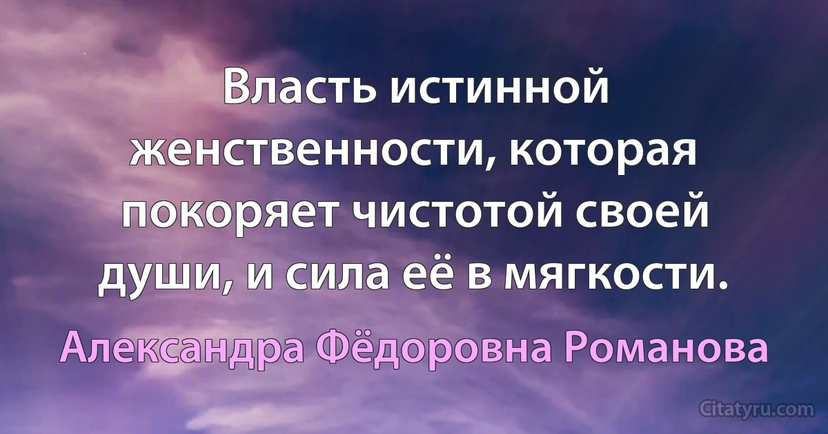 Власть истинной женственности, которая покоряет чистотой своей души, и сила её в мягкости. (Александра Фёдоровна Романова)